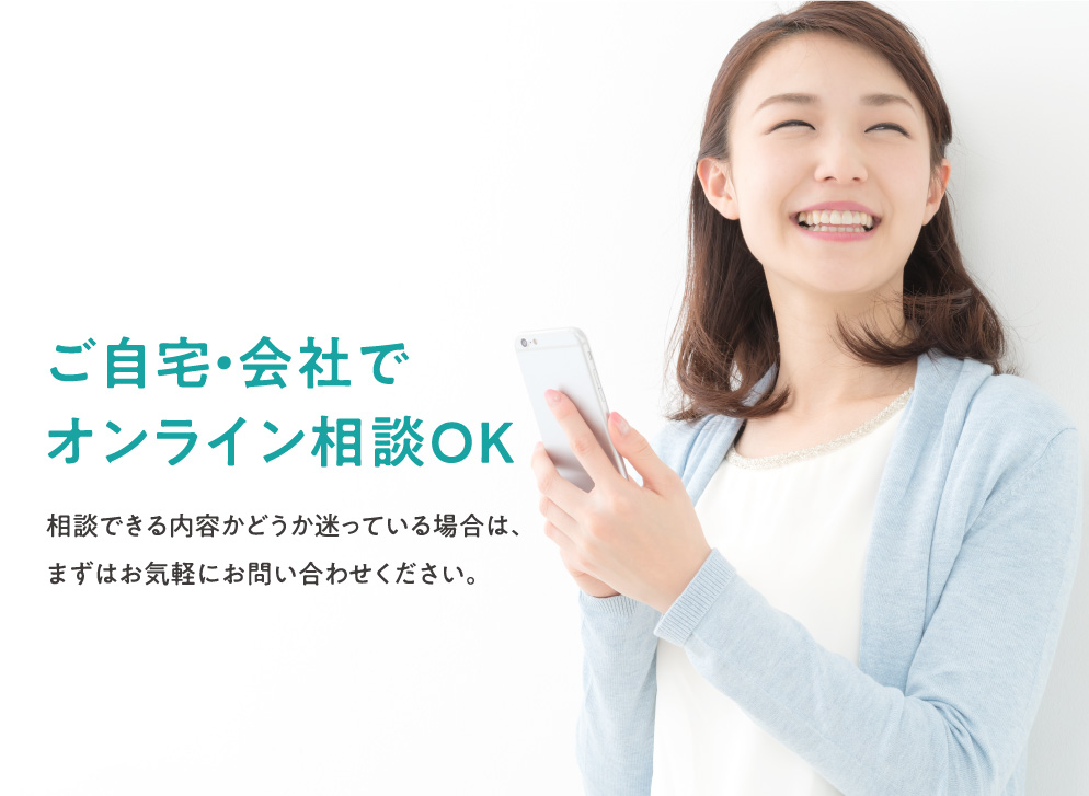 ご自宅・会社でオンライン相談OK 相談できる内容かどうか迷っている場合は、まずはお気軽にお問い合わせください。